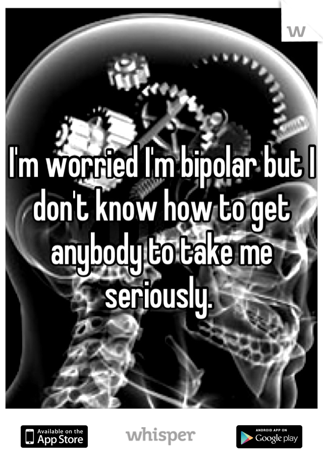 I'm worried I'm bipolar but I don't know how to get anybody to take me seriously. 