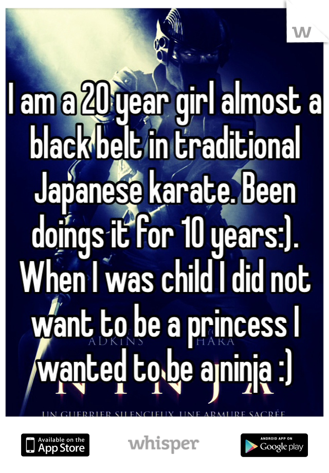 I am a 20 year girl almost a black belt in traditional Japanese karate. Been doings it for 10 years:). When I was child I did not want to be a princess I wanted to be a ninja :)   