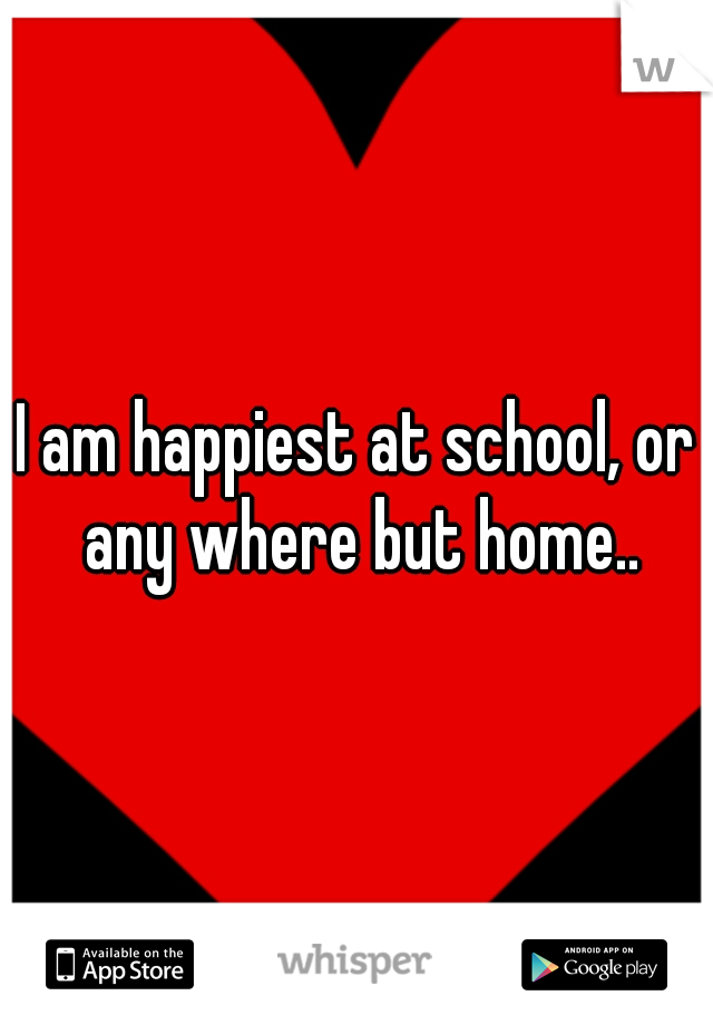I am happiest at school, or any where but home..