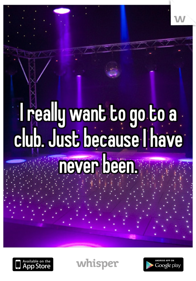 I really want to go to a club. Just because I have never been.