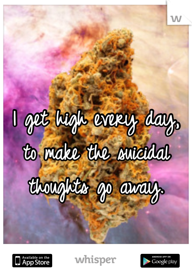 I get high every day, to make the suicidal thoughts go away. 