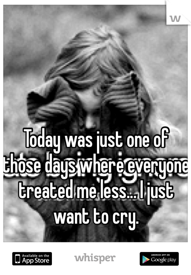 Today was just one of those days where everyone treated me less... I just want to cry.