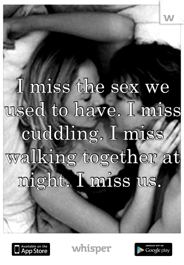 I miss the sex we used to have. I miss cuddling. I miss walking together at night. I miss us. 