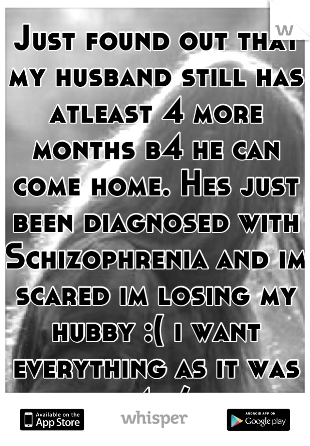 Just found out that my husband still has atleast 4 more months b4 he can come home. Hes just been diagnosed with Schizophrenia and im scared im losing my hubby :( i want everything as it was b4 :/ 