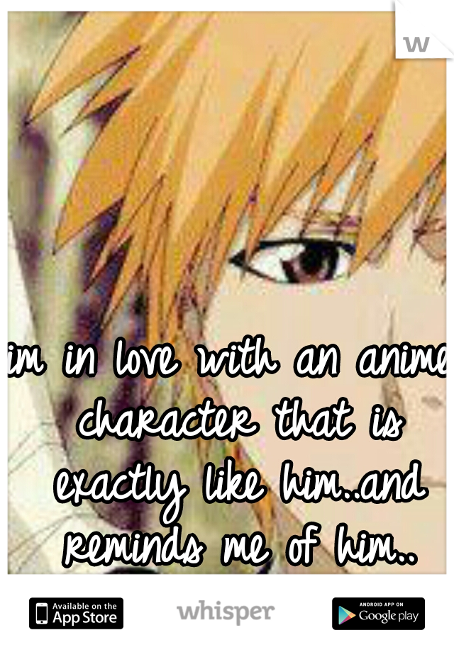 im in love with an anime character that is exactly like him..and reminds me of him..