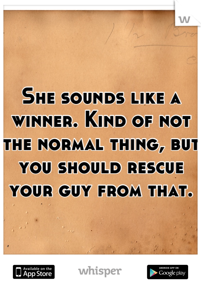 She sounds like a winner. Kind of not the normal thing, but you should rescue your guy from that.