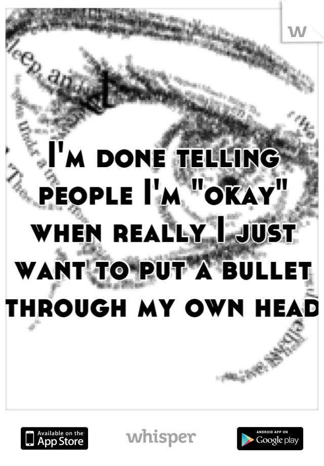 I'm done telling people I'm "okay" when really I just want to put a bullet through my own head