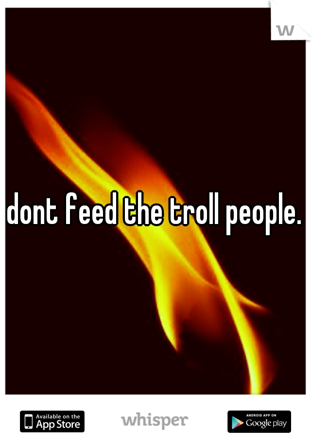 dont feed the troll people.