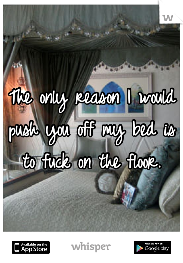 The only reason I would push you off my bed is to fuck on the floor.