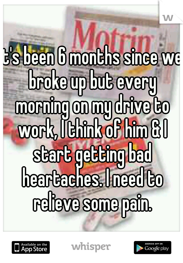 it's been 6 months since we broke up but every morning on my drive to work, I think of him & I start getting bad heartaches. I need to relieve some pain.