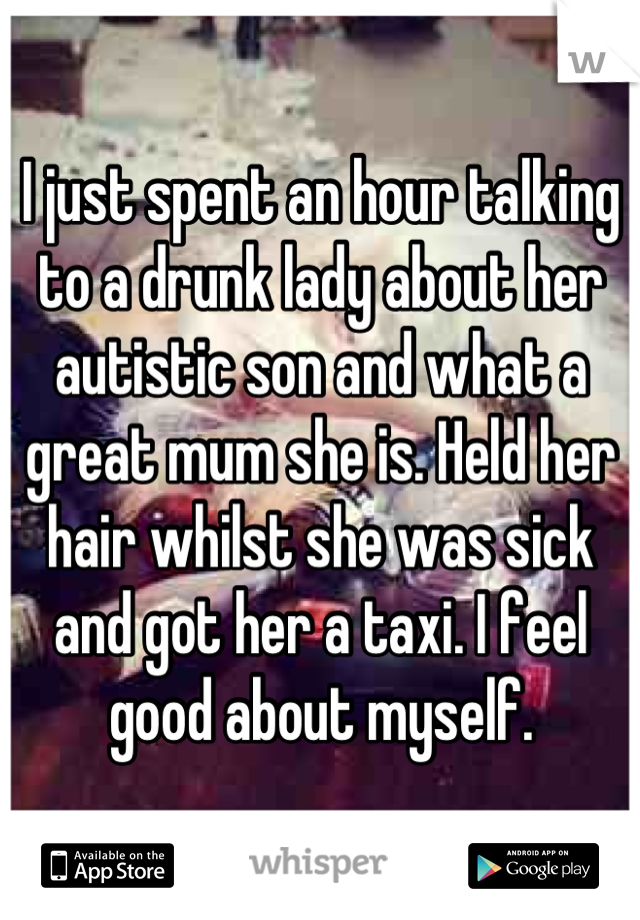 I just spent an hour talking to a drunk lady about her autistic son and what a great mum she is. Held her hair whilst she was sick and got her a taxi. I feel good about myself.