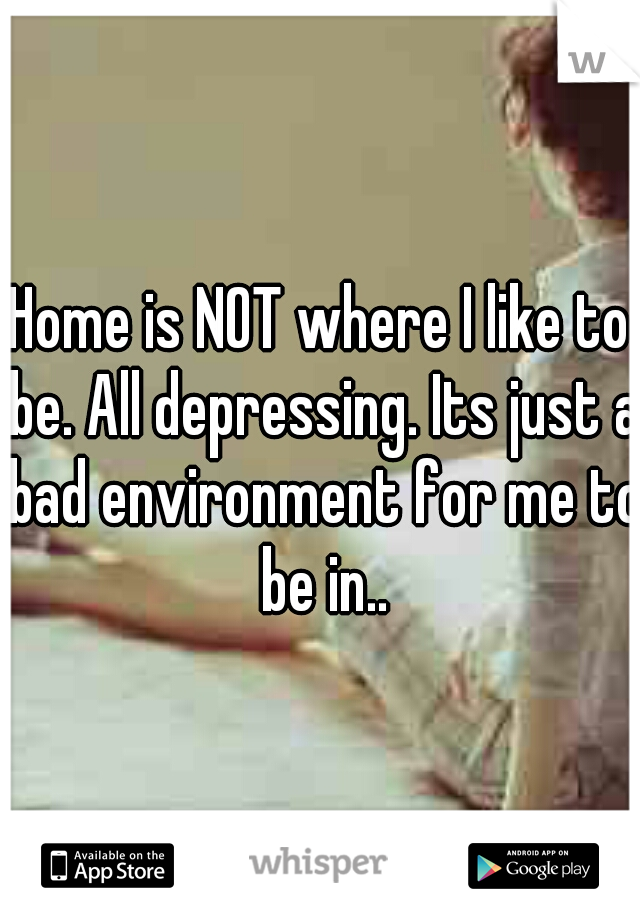 Home is NOT where I like to be. All depressing. Its just a bad environment for me to be in..
