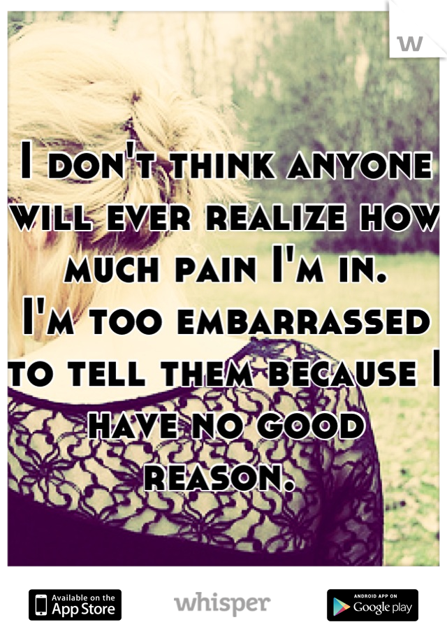 I don't think anyone will ever realize how much pain I'm in. 
I'm too embarrassed to tell them because I have no good reason. 