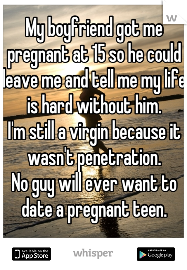 My boyfriend got me pregnant at 15 so he could leave me and tell me my life is hard without him. 
I'm still a virgin because it wasn't penetration.
No guy will ever want to date a pregnant teen.