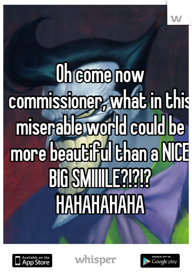 Oh come now commissioner, what in this miserable world could be more beautiful than a NICE BIG SMIIIILE?!?!? HAHAHAHAHA