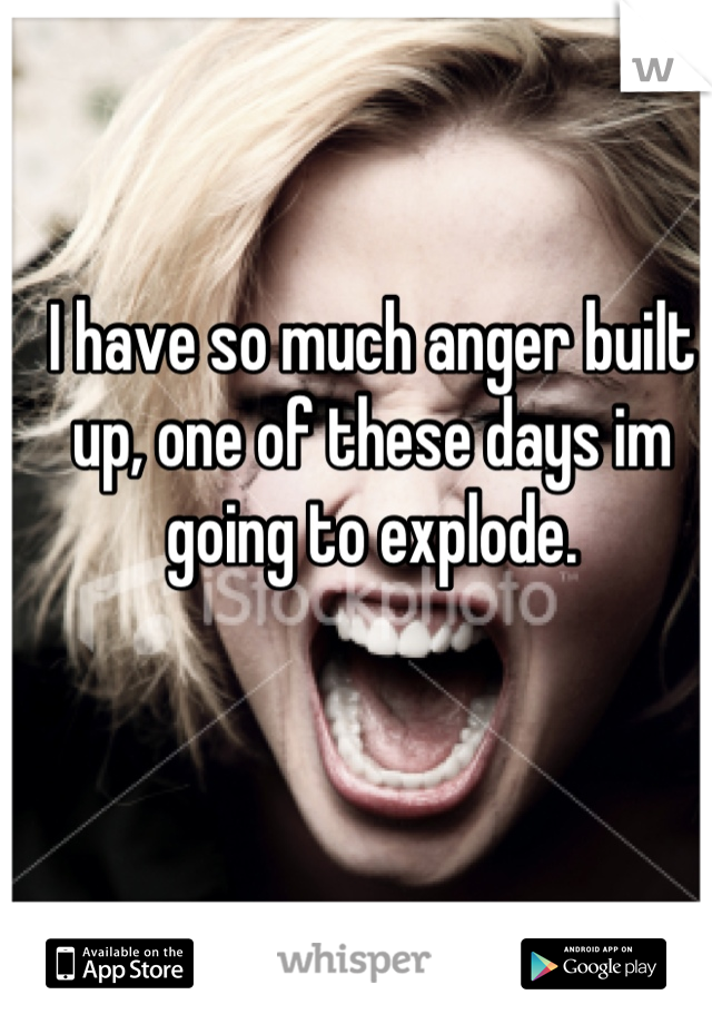 I have so much anger built up, one of these days im going to explode.