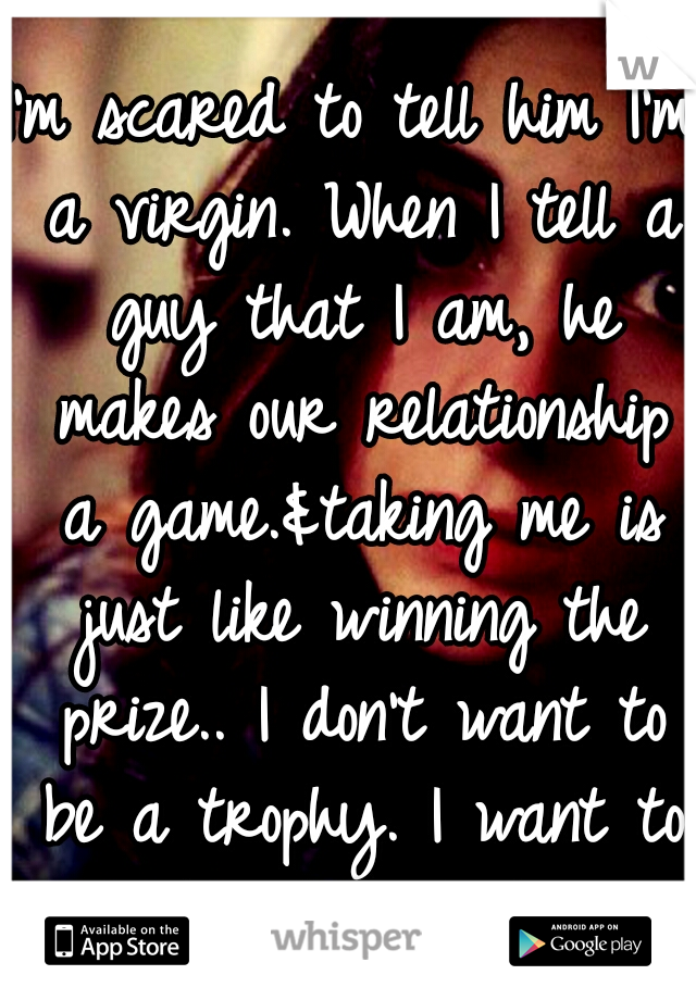I'm scared to tell him I'm a virgin. When I tell a guy that I am, he makes our relationship a game.&taking me is just like winning the prize.. I don't want to be a trophy. I want to be charished.