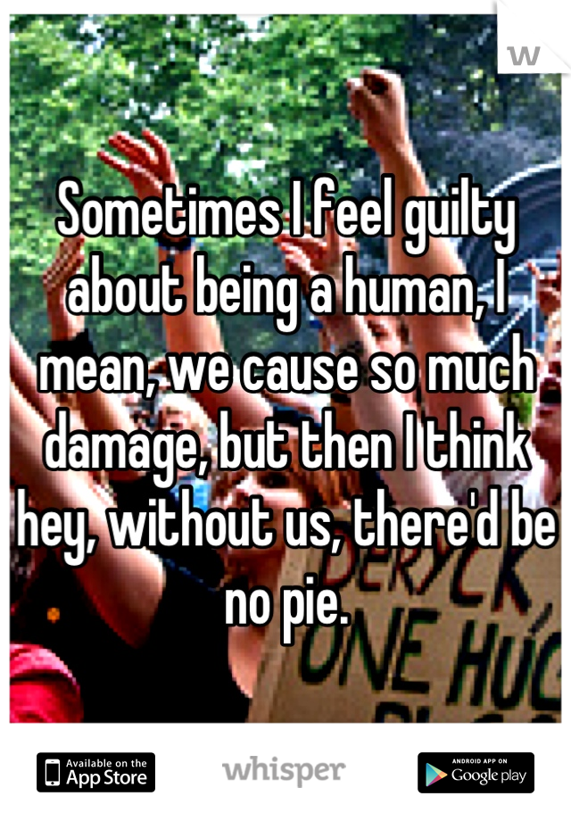 Sometimes I feel guilty about being a human, I mean, we cause so much damage, but then I think hey, without us, there'd be no pie.