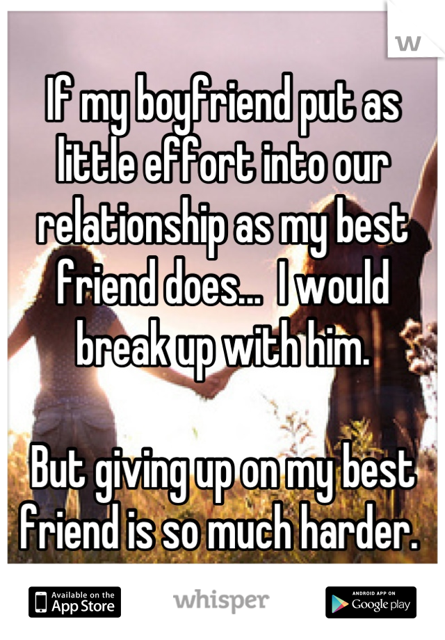 If my boyfriend put as little effort into our relationship as my best friend does...  I would  break up with him. 

But giving up on my best friend is so much harder. 