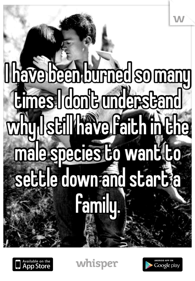 I have been burned so many times I don't understand why I still have faith in the male species to want to settle down and start a family. 