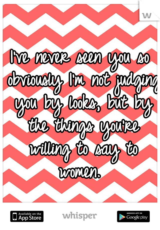 I've never seen you so obviously I'm not judging you by looks, but by the things you're willing to say to women. 