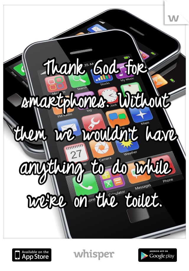 Thank God for smartphones. Without them we wouldn't have anything to do while we're on the toilet. 