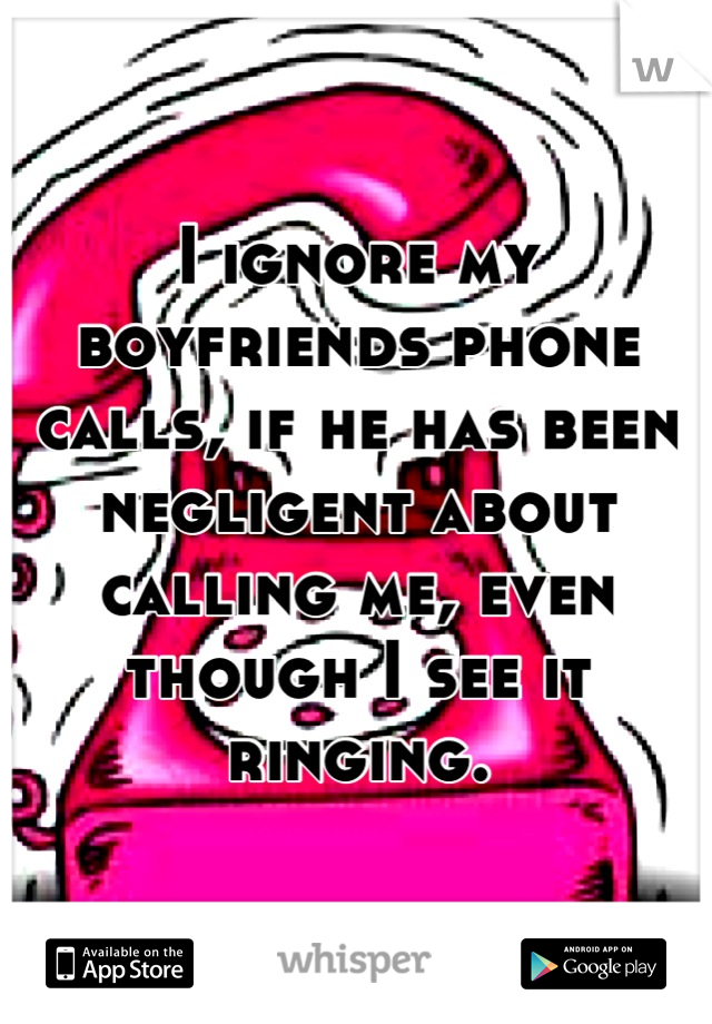 I ignore my boyfriends phone calls, if he has been negligent about calling me, even though I see it ringing.