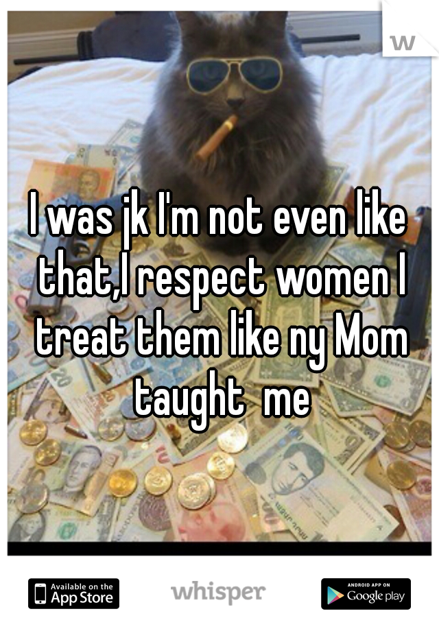 I was jk I'm not even like that,I respect women I treat them like ny Mom taught  me