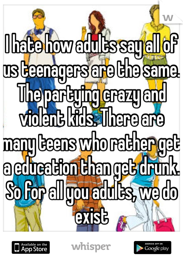 I hate how adults say all of us teenagers are the same. The partying crazy and violent kids. There are many teens who rather get a education than get drunk. So for all you adults, we do exist