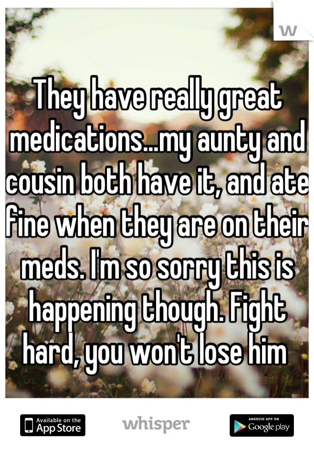 They have really great medications...my aunty and cousin both have it, and ate fine when they are on their meds. I'm so sorry this is happening though. Fight hard, you won't lose him 