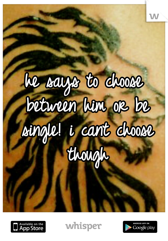 he says to choose between him or be single! i cant choose though