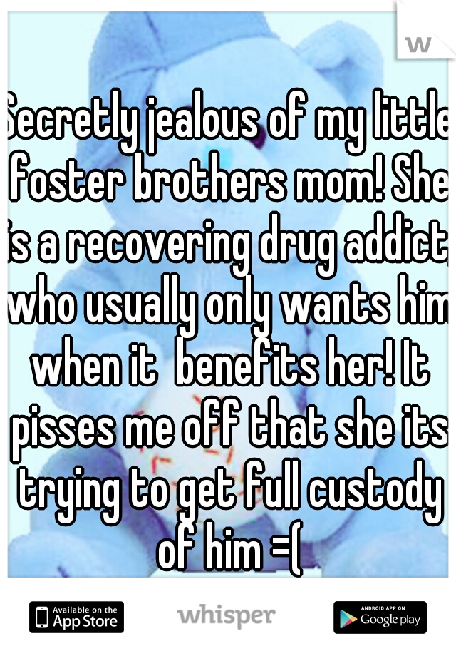 Secretly jealous of my little foster brothers mom! She is a recovering drug addict, who usually only wants him when it  benefits her! It pisses me off that she its trying to get full custody of him =(