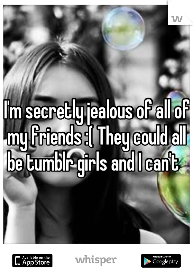 I'm secretly jealous of all of my friends :( They could all be tumblr girls and I can't  