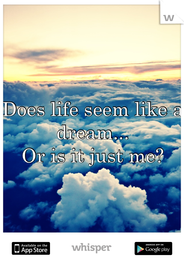 Does life seem like a dream...
Or is it just me?