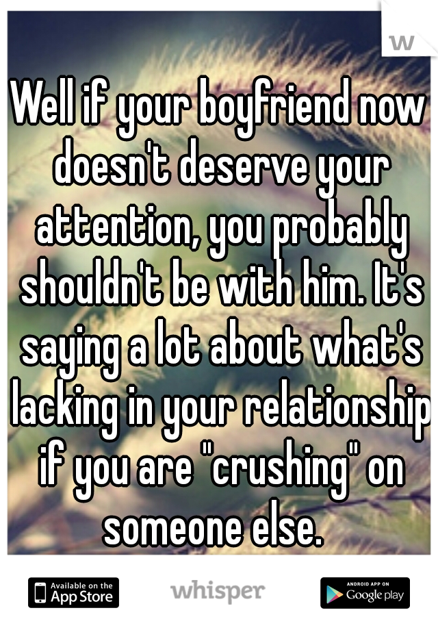 Well if your boyfriend now doesn't deserve your attention, you probably shouldn't be with him. It's saying a lot about what's lacking in your relationship if you are "crushing" on someone else.  