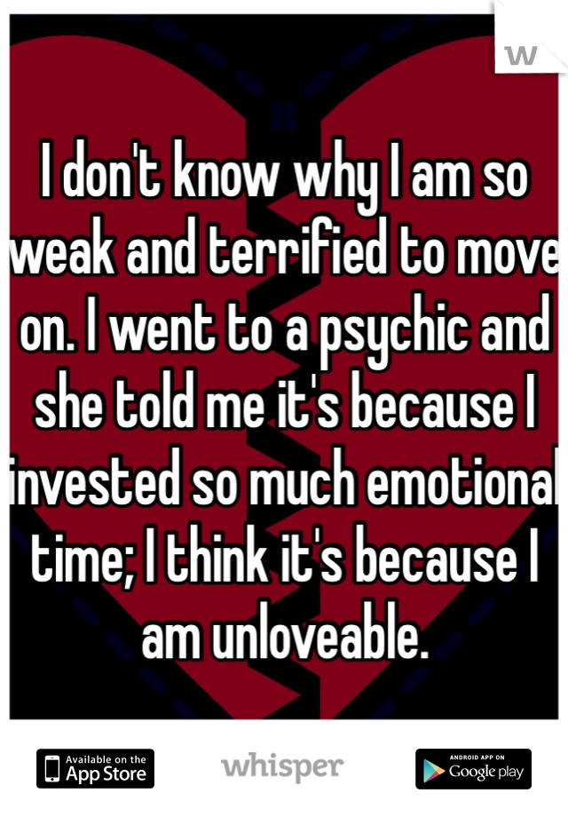 I don't know why I am so weak and terrified to move on. I went to a psychic and she told me it's because I invested so much emotional time; I think it's because I am unloveable.