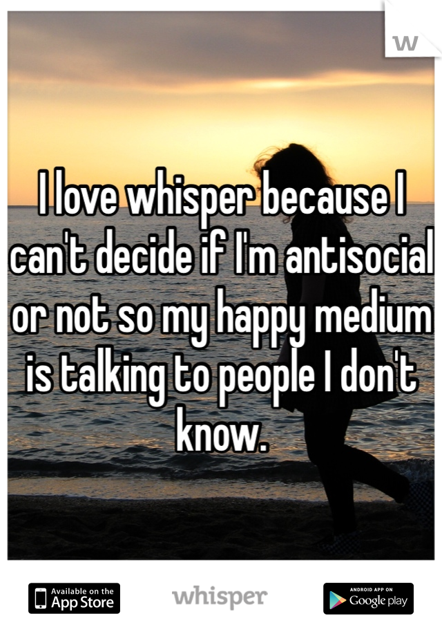 I love whisper because I can't decide if I'm antisocial or not so my happy medium is talking to people I don't know.