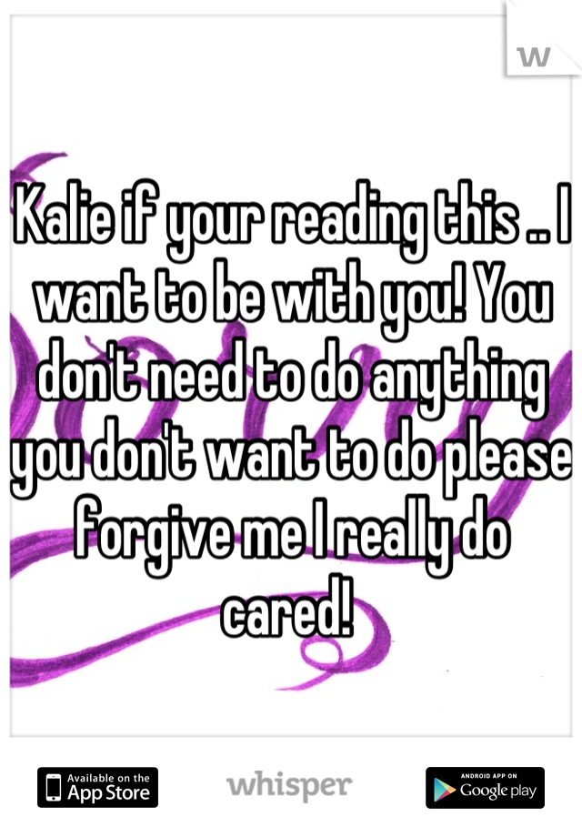Kalie if your reading this .. I want to be with you! You don't need to do anything you don't want to do please forgive me I really do cared! 
