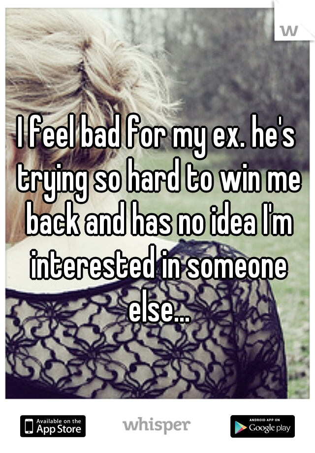 I feel bad for my ex. he's trying so hard to win me back and has no idea I'm interested in someone else...