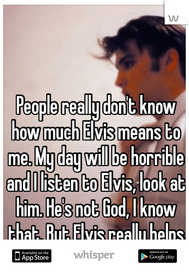 People really don't know how much Elvis means to me. My day will be horrible and I listen to Elvis, look at him. He's not God, I know that. But Elvis really helps me out sometimes.