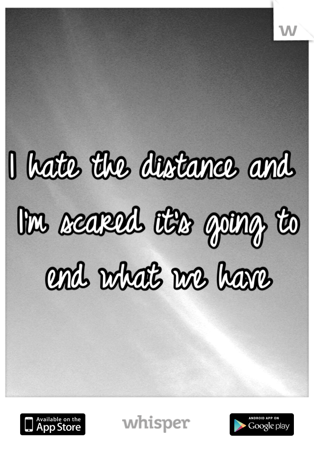 I hate the distance and I'm scared it's going to end what we have