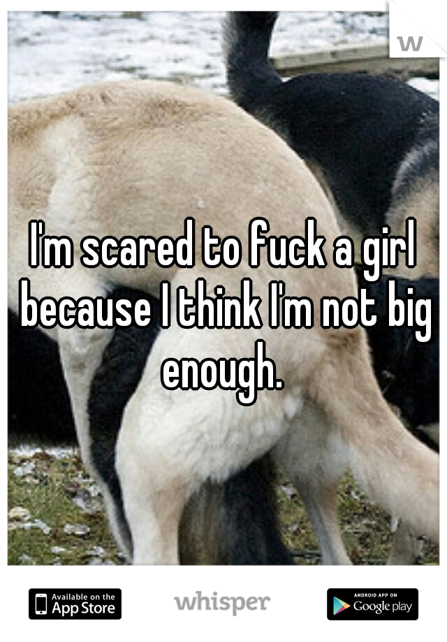 I'm scared to fuck a girl because I think I'm not big enough. 