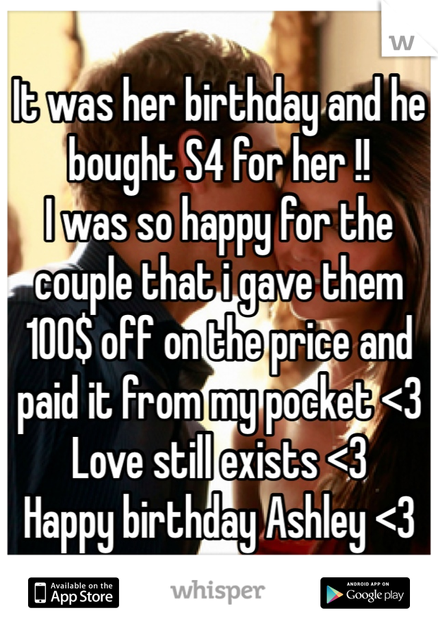 It was her birthday and he bought S4 for her !! 
I was so happy for the couple that i gave them 100$ off on the price and paid it from my pocket <3
Love still exists <3 
Happy birthday Ashley <3