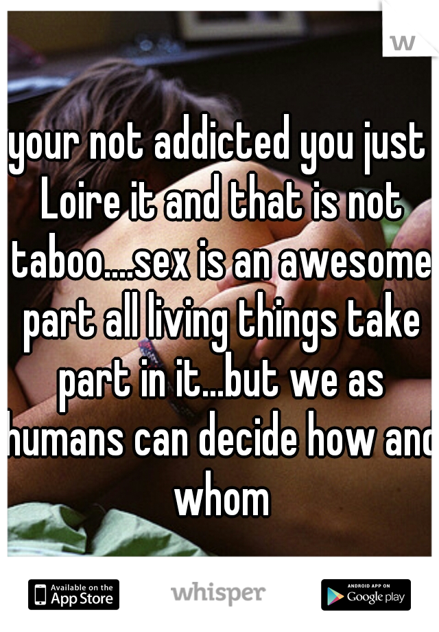 your not addicted you just Loire it and that is not taboo....sex is an awesome part all living things take part in it...but we as humans can decide how and whom
