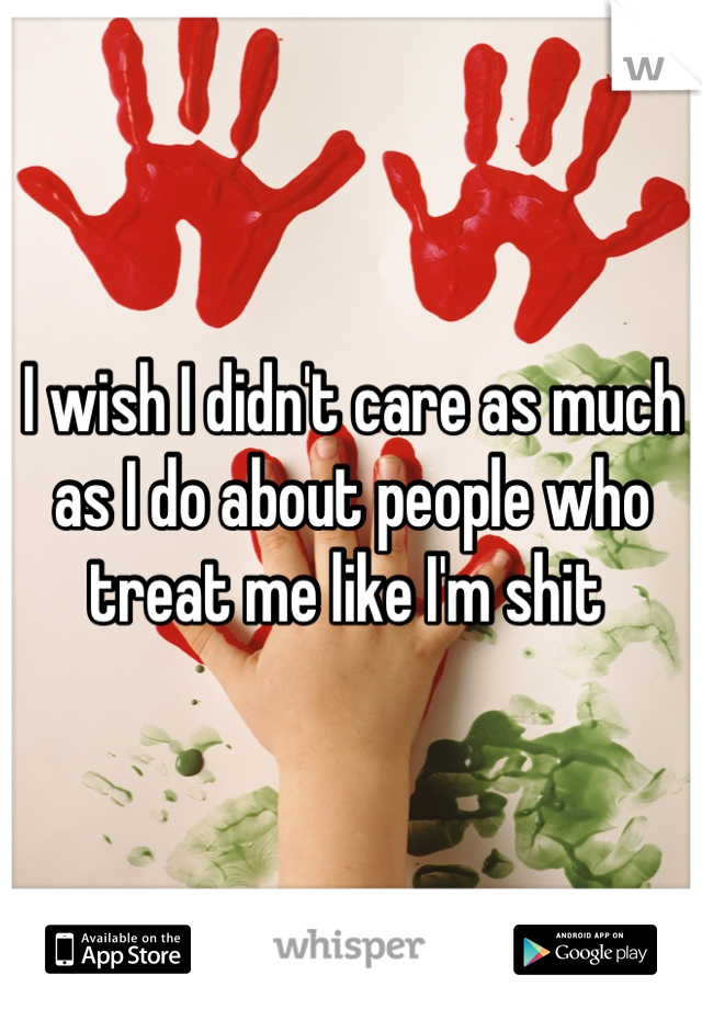 I wish I didn't care as much as I do about people who treat me like I'm shit 