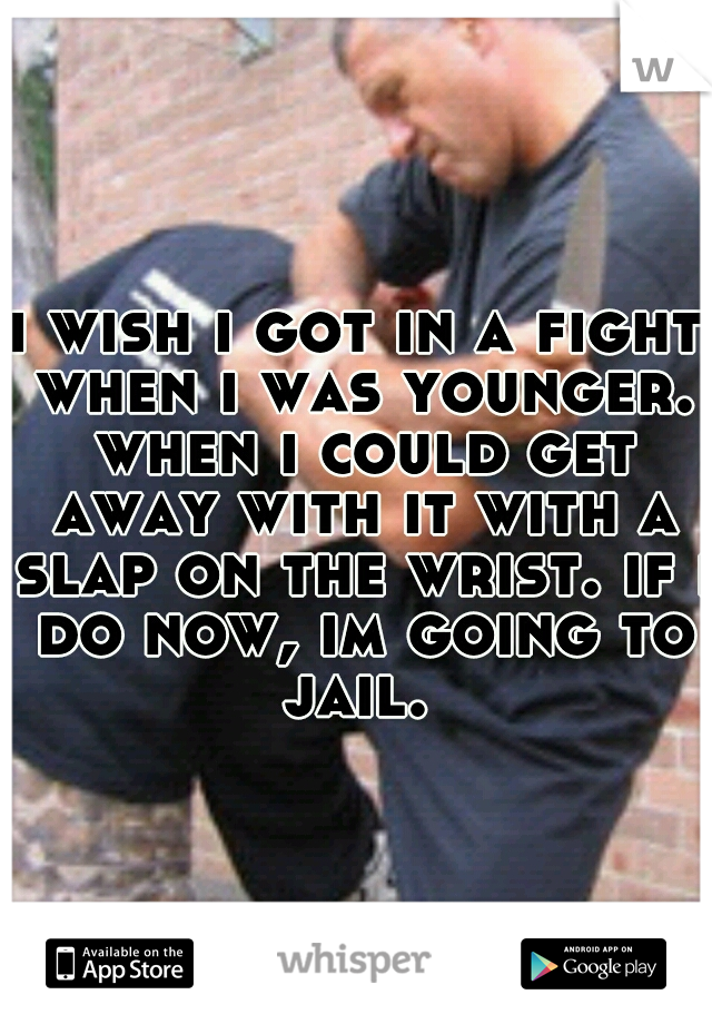 i wish i got in a fight when i was younger. when i could get away with it with a slap on the wrist. if i do now, im going to jail. 