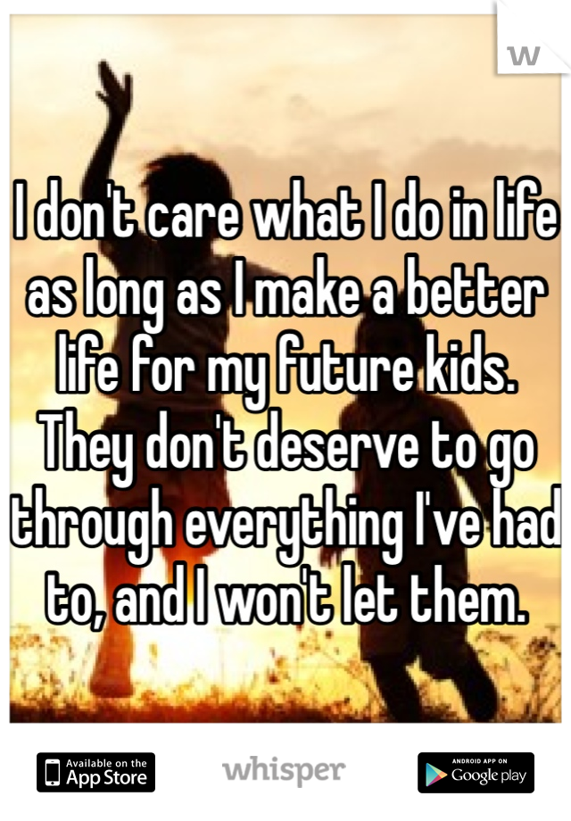 I don't care what I do in life as long as I make a better life for my future kids. They don't deserve to go through everything I've had to, and I won't let them. 