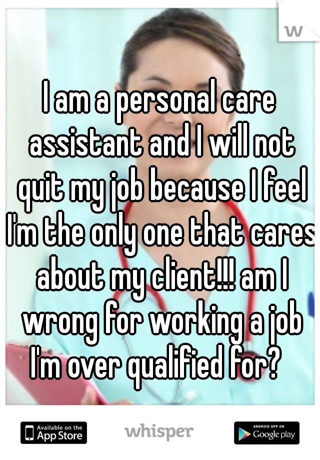 I am a personal care assistant and I will not quit my job because I feel I'm the only one that cares about my client!!! am I wrong for working a job I'm over qualified for?  