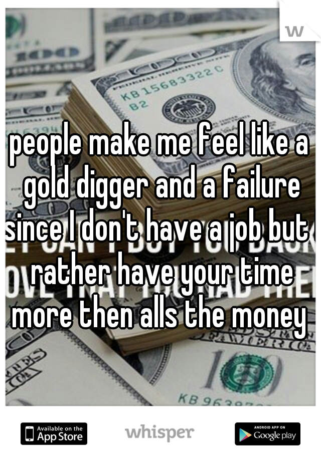 people make me feel like a gold digger and a failure since I don't have a job but I rather have your time more then alls the money 