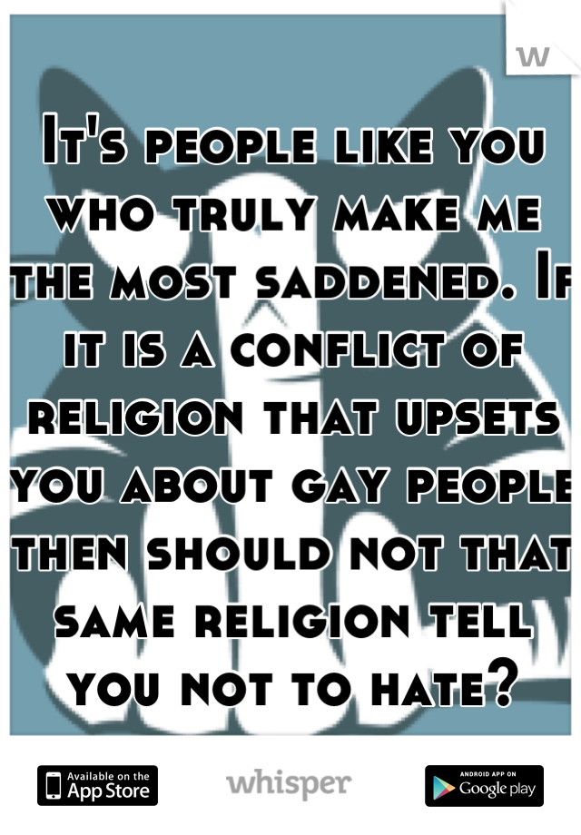 It's people like you who truly make me the most saddened. If it is a conflict of religion that upsets you about gay people then should not that same religion tell you not to hate?